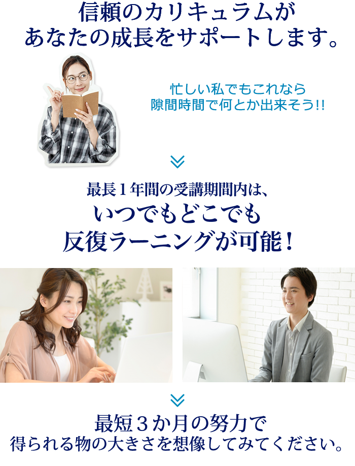 信頼のカリキュラムがあなたの成長をサポートします。「忙しい私でもこれなら隙間時間に出来そう！」最長1年間の受講期間内は、いつでもどこでも反復ラーニングが可能！最短3か月で得られるものの大きさを想像してみてください
